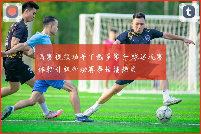 马赛视频助手下载量攀升 球迷观赛体验升级带动赛事传播热度