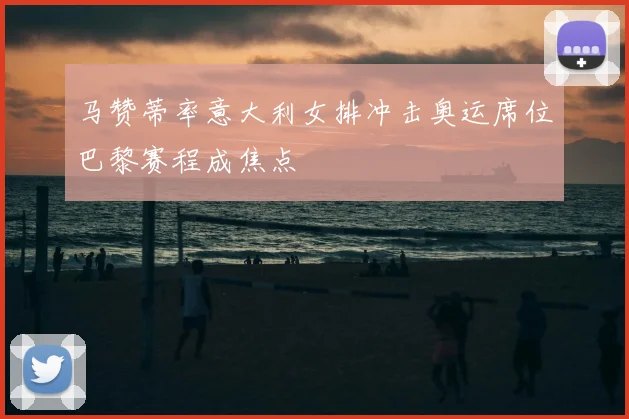 马赞蒂率意大利女排冲击奥运席位巴黎赛程成焦点