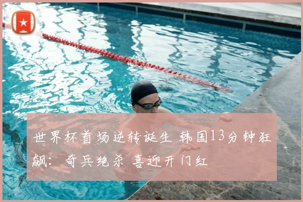世界杯首场逆转诞生 韩国13分钟狂飙：奇兵绝杀 喜迎开门红