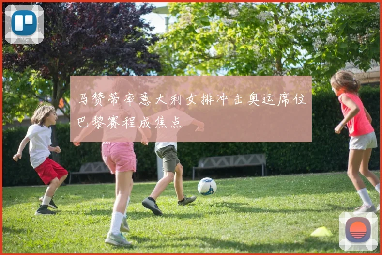 马赞蒂率意大利女排冲击奥运席位巴黎赛程成焦点