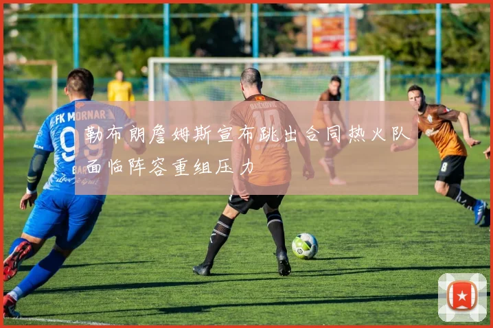 勒布朗詹姆斯宣布跳出合同热火队面临阵容重组压力