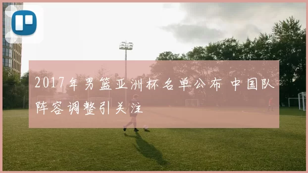 2017年男篮亚洲杯名单公布 中国队阵容调整引关注