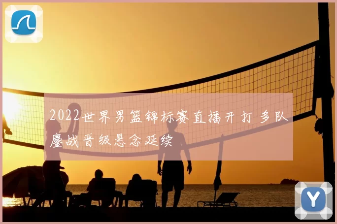 2022世界男篮锦标赛直播开打 多队鏖战晋级悬念延续