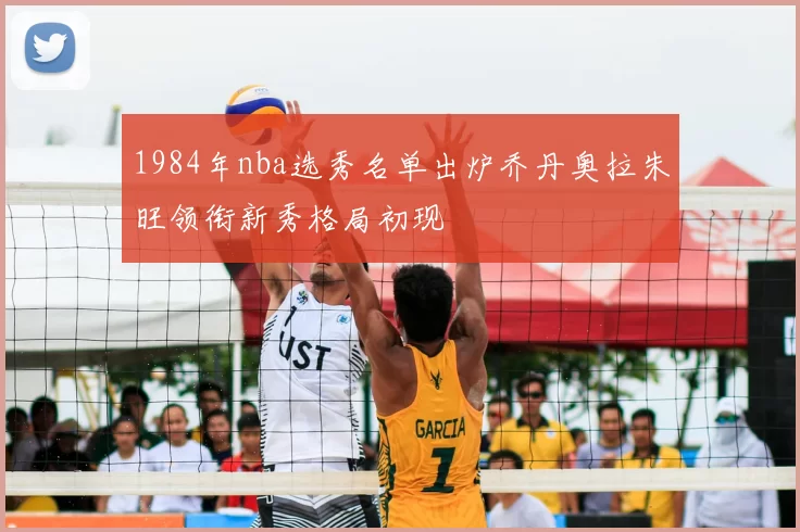 1984年nba选秀名单出炉乔丹奥拉朱旺领衔新秀格局初现