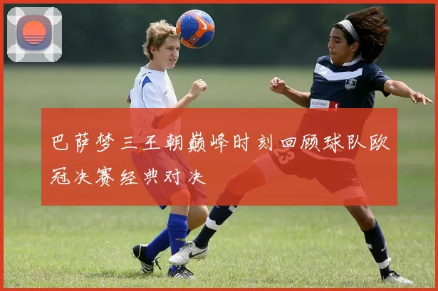 巴萨梦三王朝巅峰时刻回顾球队欧冠决赛经典对决