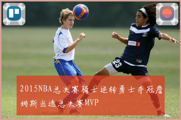 2015NBA总决赛骑士逆转勇士夺冠詹姆斯当选总决赛MVP