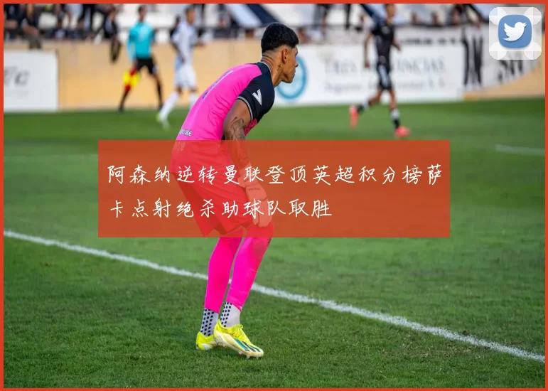 阿森纳逆转曼联登顶英超积分榜萨卡点射绝杀助球队取胜