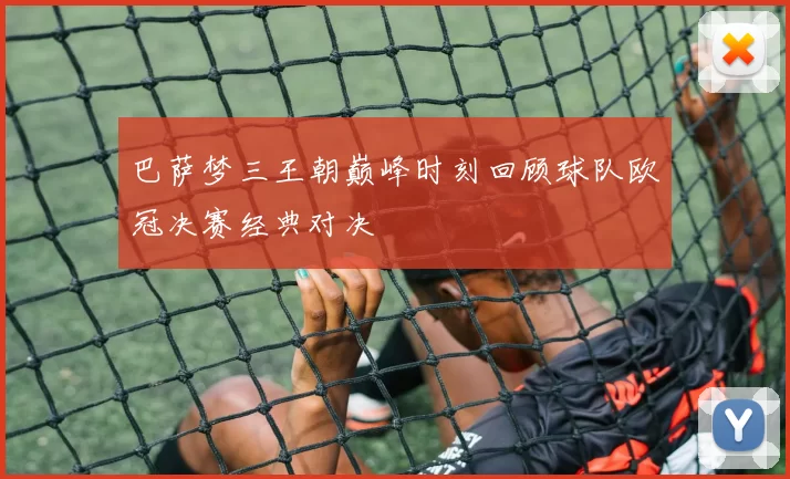 巴萨梦三王朝巅峰时刻回顾球队欧冠决赛经典对决