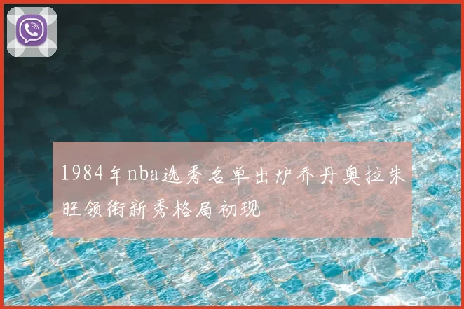 1984年nba选秀名单出炉乔丹奥拉朱旺领衔新秀格局初现