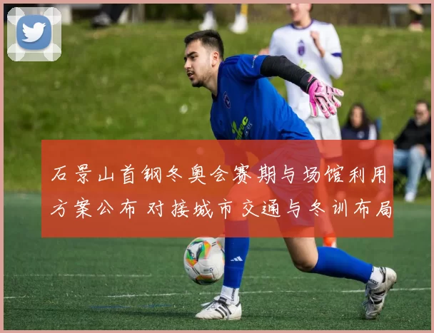 石景山首钢冬奥会赛期与场馆利用方案公布 对接城市交通与冬训布局