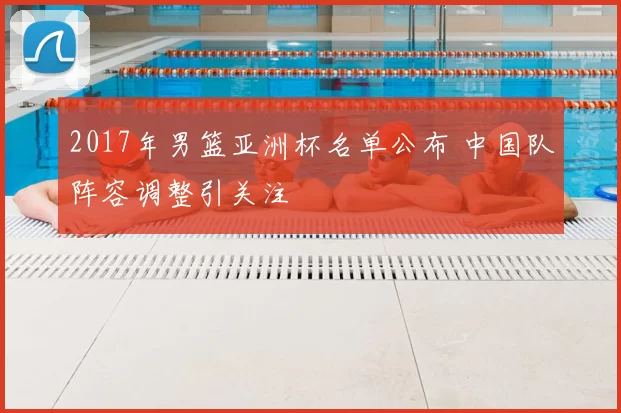 2017年男篮亚洲杯名单公布 中国队阵容调整引关注