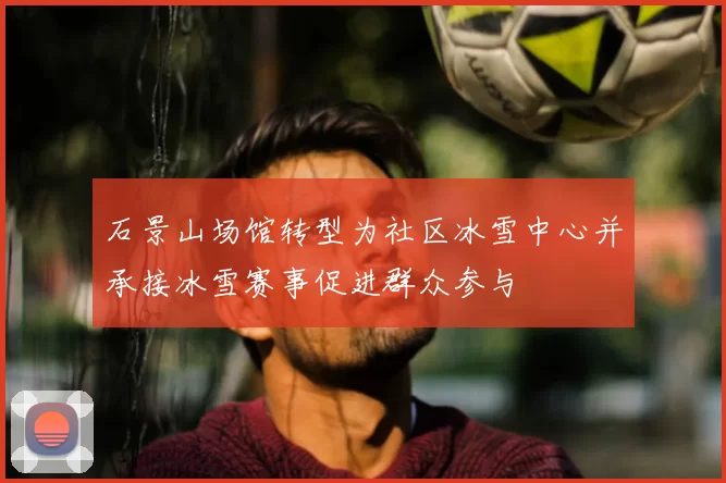 石景山场馆转型为社区冰雪中心并承接冰雪赛事促进群众参与